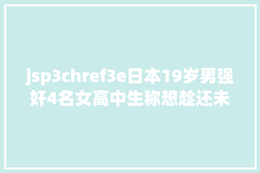 jsp3chref3e日本19岁男强奸4名女高中生称想趁还未成年纵情强奸