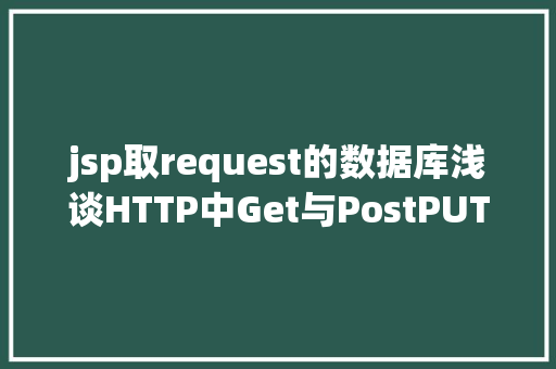 jsp取request的数据库浅谈HTTP中Get与PostPUTDELETE的差别