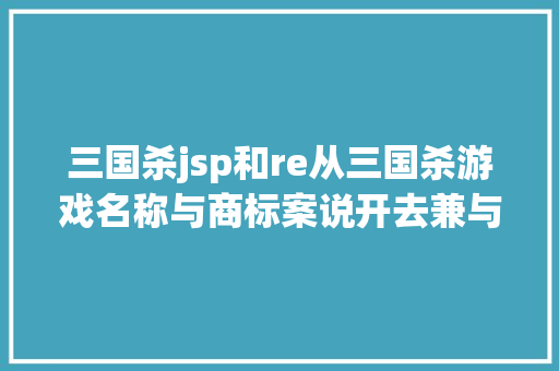 三国杀jsp和re从三国杀游戏名称与商标案说开去兼与余年夜咖商议