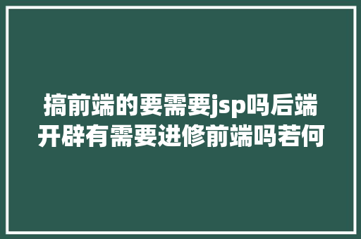 搞前端的要需要jsp吗后端开辟有需要进修前端吗若何入门呢