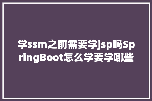 学ssm之前需要学jsp吗SpringBoot怎么学要学哪些器械要不要先学SSM松哥说说意见