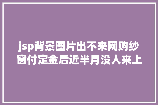 jsp背景图片出不来网购纱窗付定金后近半月没人来上门测量商家端午节延误了 Java