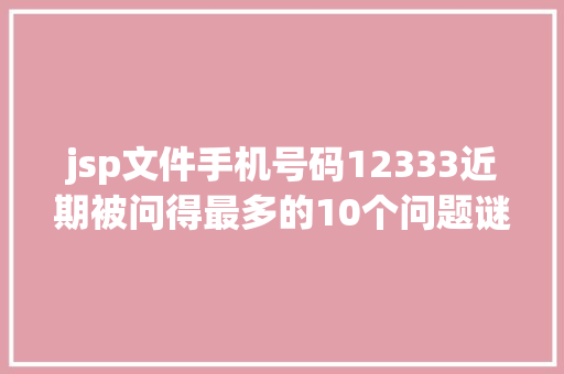 jsp文件手机号码12333近期被问得最多的10个问题谜底都在这快来解决你的同款疑问