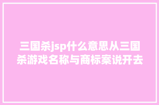 三国杀jsp什么意思从三国杀游戏名称与商标案说开去兼与余年夜咖商议