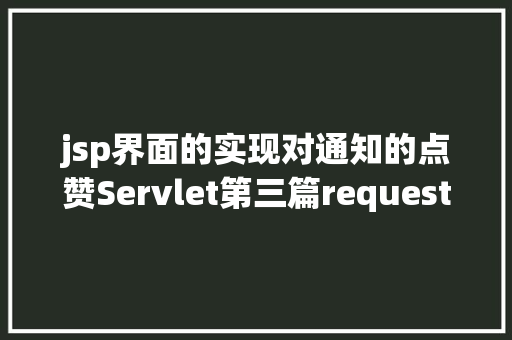 jsp界面的实现对通知的点赞Servlet第三篇request和response简介response的常见运用 CSS