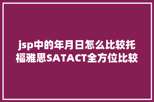 jsp中的年月日怎么比较托福雅思SATACT全方位比较干货再也不消纠结考哪个了