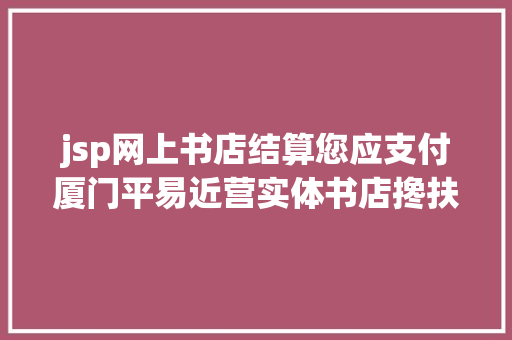 jsp网上书店结算您应支付厦门平易近营实体书店搀扶资金来了申报前提与流程↓