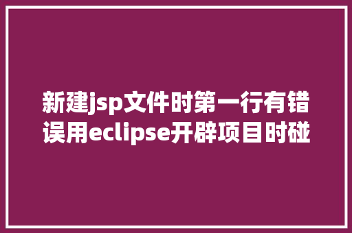 新建jsp文件时第一行有错误用eclipse开辟项目时碰到的常见毛病和配套解决计划