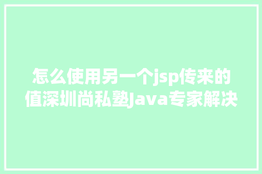 怎么使用另一个jsp传来的值深圳尚私塾Java专家解决JSP参数传递乱码