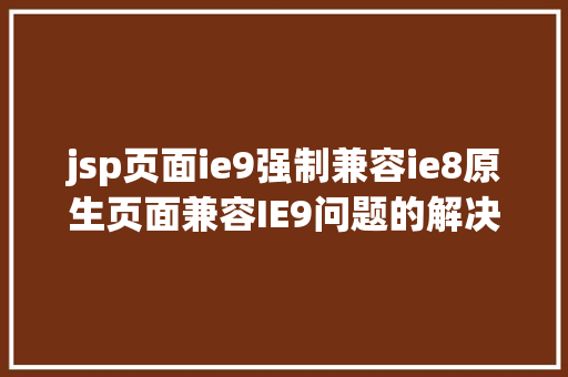 jsp页面ie9强制兼容ie8原生页面兼容IE9问题的解决计划