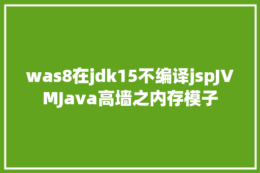 was8在jdk15不编译jspJVMJava高墙之内存模子