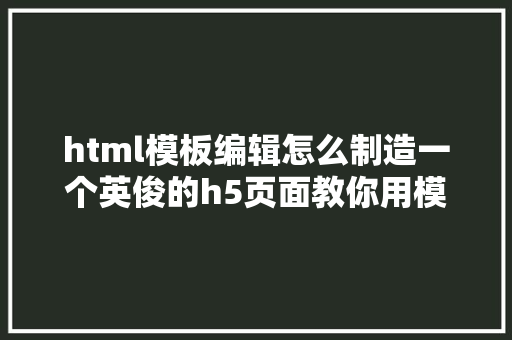 html模板编辑怎么制造一个英俊的h5页面教你用模板快速做简略单纯H5 HTML