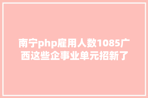 南宁php雇用人数1085广西这些企事业单元招新了