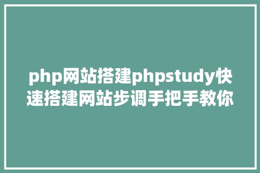 php网站搭建phpstudy快速搭建网站步调手把手教你搭建