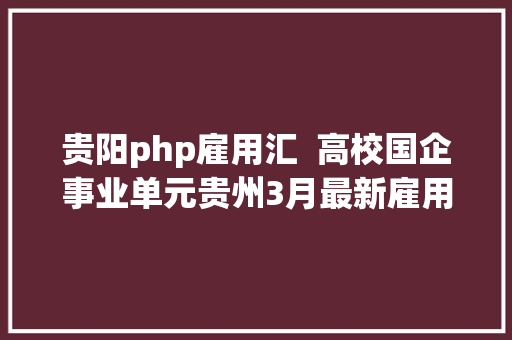 贵阳php雇用汇  高校国企事业单元贵州3月最新雇用