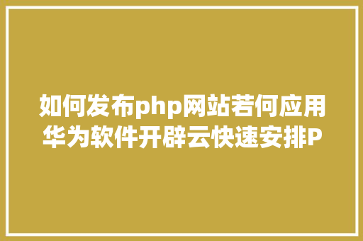 如何发布php网站若何应用华为软件开辟云快速安排PHP网站