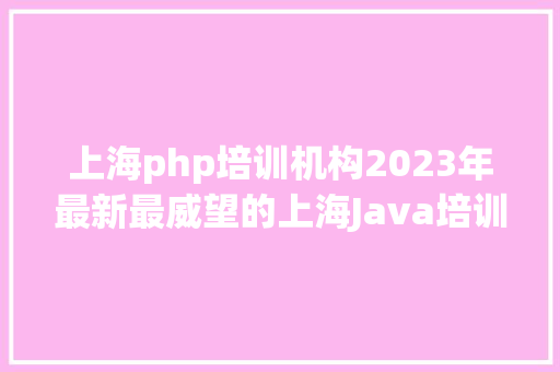 上海php培训机构2023年最新最威望的上海Java培训机构排行榜出炉