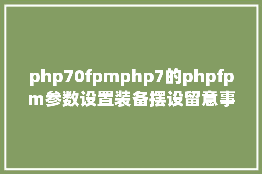 php70fpmphp7的phpfpm参数设置装备摆设留意事项