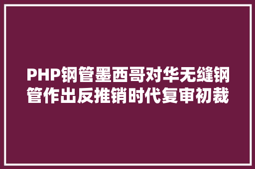 PHP钢管墨西哥对华无缝钢管作出反推销时代复审初裁