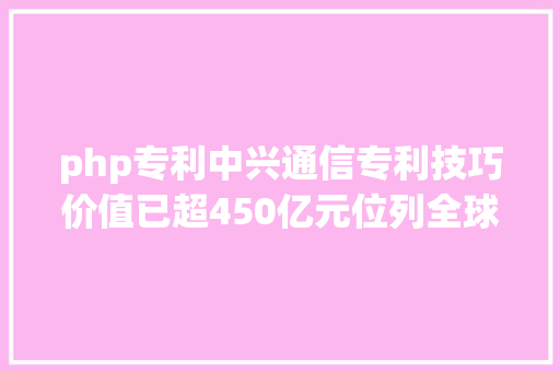 php专利中兴通信专利技巧价值已超450亿元位列全球专利结构第一梯队