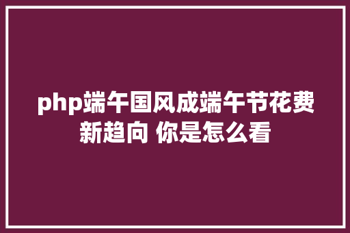 php端午国风成端午节花费新趋向 你是怎么看