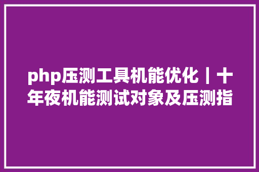 php压测工具机能优化｜十年夜机能测试对象及压测指南