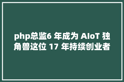 php总监6 年成为 AIoT 独角兽这位 17 年持续创业者是若何做到的 Java