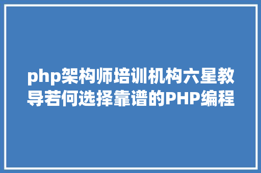 php架构师培训机构六星教导若何选择靠谱的PHP编程培训班