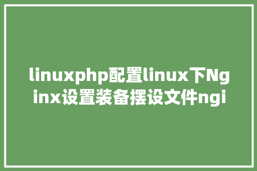 linuxphp配置linux下Nginx设置装备摆设文件nginxconf设置装备摆设设置详解