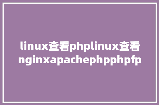 linux查看phplinux查看nginxapachephpphpfpmmysql及设置装备摆设项地点目次