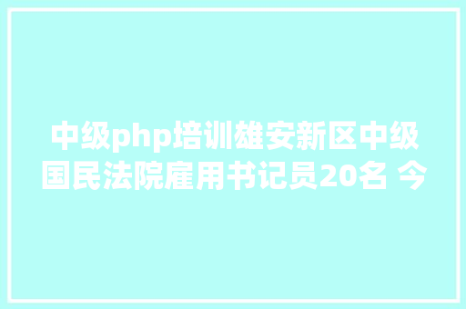 中级php培训雄安新区中级国民法院雇用书记员20名 今起报名