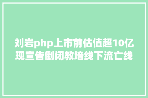 刘岩php上市前估值超10亿现宣告倒闭教培线下流亡线上狂欢 搏疫