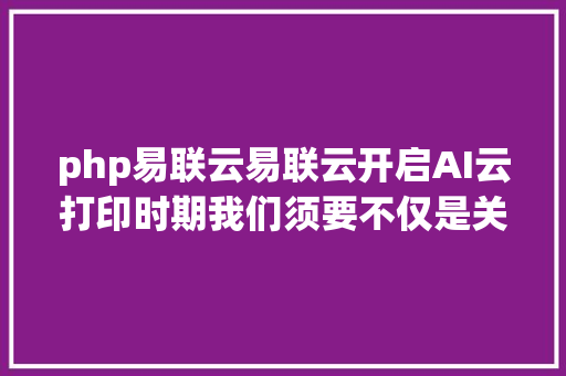 php易联云易联云开启AI云打印时期我们须要不仅是关心而是居心