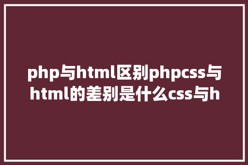 php与html区别phpcss与html的差别是什么css与html差别比较