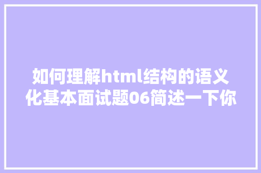 如何理解html结构的语义化基本面试题06简述一下你对HTML语义化的懂得加倍通俗易懂