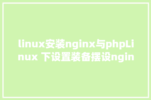 linux安装nginx与phpLinux 下设置装备摆设nginx到php的衔接