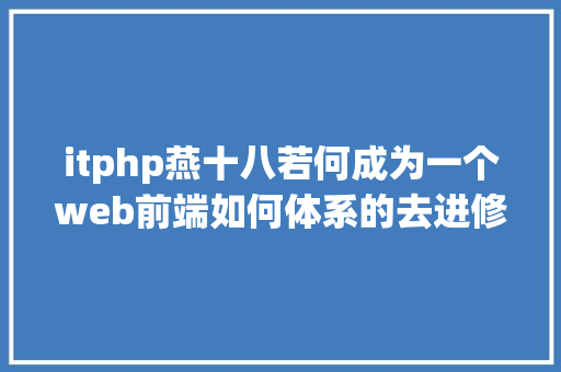 itphp燕十八若何成为一个web前端如何体系的去进修B篇