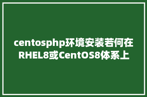 centosphp环境安装若何在RHEL8或CentOS8体系上安装和设置装备摆设最新版的PHP