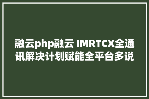 融云php融云 IMRTCX全通讯解决计划赋能全平台多说话开辟者