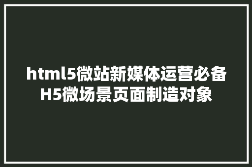 html5微站新媒体运营必备H5微场景页面制造对象