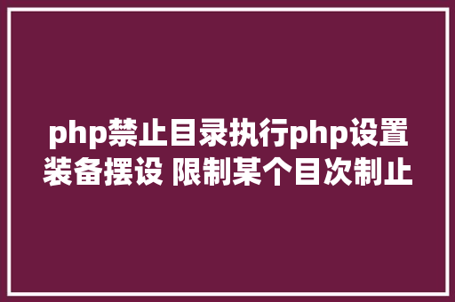 php禁止目录执行php设置装备摆设 限制某个目次制止解析php 限制useragent