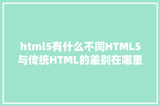 html5有什么不同HTML5与传统HTML的差别在哪里优势有哪些 HTML