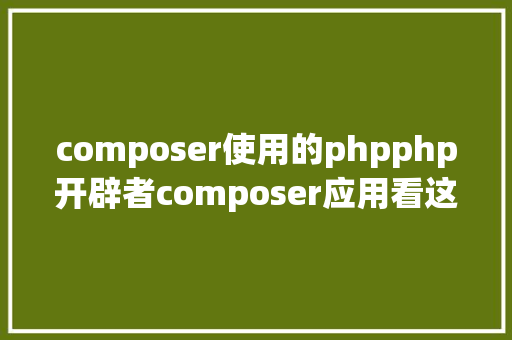 composer使用的phpphp开辟者composer应用看这一篇就够了