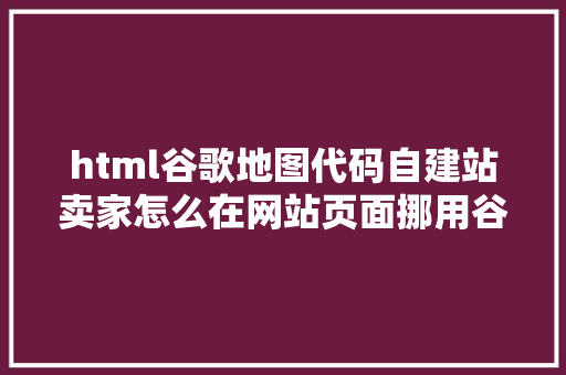 html谷歌地图代码自建站卖家怎么在网站页面挪用谷歌地图