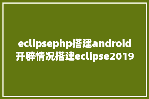 eclipsephp搭建android开辟情况搭建eclipse2019最新版