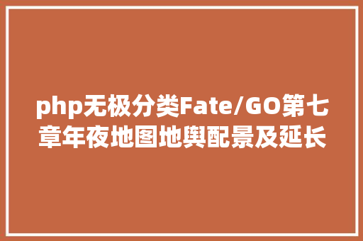 php无极分类Fate/GO第七章年夜地图地舆配景及延长信息浅析