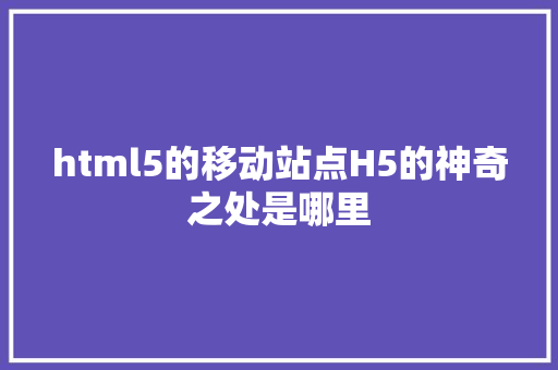 html5的移动站点H5的神奇之处是哪里