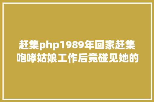 赶集php1989年回家赶集咆哮姑娘工作后竟碰见她的惊人故事