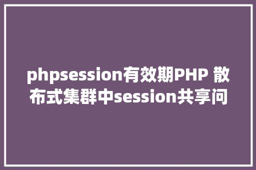 phpsession有效期PHP 散布式集群中session共享问题以及session有用期的设置 AJAX