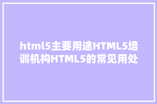 html5主要用途HTML5培训机构HTML5的常见用处